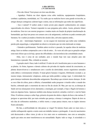 A IRA DIVINA
J. W. ROCHESTER
- Pois não Alteza! Terei prazer em tirar suas dúvidas.
- Agradeço. Poderia me dizer alguma coisa sobre medicina, equipamentos hospitalares,
combate a epidemias, mortalidade, etc.? Eu soube que na medicina houve uma grande reviravolta; as
antigas doenças contagiosas cederam lugar a outras, mas as informações que tenho são superficiais.
- Isso é natural! O senhor ainda é muito jovem para adquirir conhecimentos em campos
especializados da ciência. Tentarei responder às suas perguntas pela ordem. Assim, primeiro falarei
da medicina. Esta teve um enorme progresso e mudou muito em função da própria transformação da
humanidade, que hoje tem pouco em comum com a de antigamente, conforme eu pude constatar pela
literatura. Se o senhor já estudou a história dos séculos idos, sob estes aspectos então...
Ah, sim – interrompeu Supramati – eu me esqueci de mencionar que tenho uma verdadeira
paixão pela arqueologia, e antiguidade me absorve a tal ponto que me sinto deslocado no tempo.
- Entendo-o perfeitamente. Também adoro revolver o passado, ler aquelas obras de medicina
antiga, fazer as minhas comparações com a vida de antes... Às vezes até acho que as gerações antigas
eram mais felizes que as de hoje, apesar das dificuldades e da inexistência das comodidades atuais.
Aliás, isso é coisa de um sonhador, pois o mundo hoje tem suas atrações para não
lamentarmos o passado. Mas, voltando ao assunto.
A geração atual é fraca; tudo é artificial. O calor do sol é insuficiente para os seres humanos e
as plantas. As frutas, legumes e demais culturas são privadas do impulso natural de crescimento; as
plantas desenvolvem-se e amadurecem com o auxílio da eletricidade; nossos organismos saturados
estão débeis e extremamente irritados. O atual gênero humano é inquieto, febrilmente excitado e, ao
mesmo tempo, intensamente voluptuoso, ainda que tenha perdido o antigo vigor. A eletricidade fez
gerar doenças totalmente desconhecidas antigamente. Reconheço que existem menos doenças. Já não
se ouve falar de cólera, peste e difteria; a humanidade soube pesquisar e triunfar sobre o mundo dos
bacilos, sobretudo após o extermínio de ratos no fim do século 20. Mas, por sua vez, as doenças de
fundo nervoso alcançaram níveis alarmantes; a meningite, por exemplo, é hoje o flagelo de homens e
mata em algumas horas. Apareceu também uma doença incurável, estranha e terrível: o mal de Santo
Elmo. O enfermo começa a soltar fogo, primeiro da ponta dos dedos e depois da boca e das narinas. É
perigoso se aproximar dele: por mais estranho que pareça, a doença é contagiosa. Depois de dois ou
três dias de sofrimentos medonhos, o infeliz morre; o corpo parece intacto, mas os órgãos internos
ficam calcinados.
De fato, a artificialidade da vida parece se vingar! Os talentos ficam cada vez mais raros, o
cérebro enfraquecido suporta a muito custo um trabalho intenso e prolongado. A taxa de nascimentos
está decrescendo a olhos vistos; já não se vive mais com os sentimentos, mas com as sensações;
aquilo que antes era amor transformou-se em sensualidade. Repito: tudo se vinga. A ociosidade e a
88
 