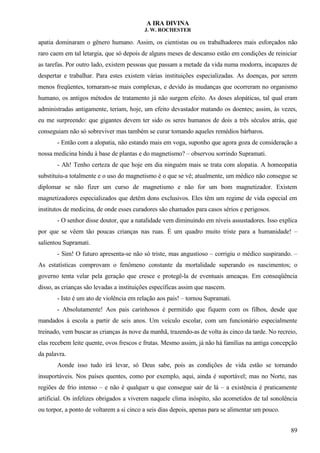 A IRA DIVINA
J. W. ROCHESTER
apatia dominaram o gênero humano. Assim, os cientistas ou os trabalhadores mais esforçados não
raro caem em tal letargia, que só depois de alguns meses de descanso estão em condições de reiniciar
as tarefas. Por outro lado, existem pessoas que passam a metade da vida numa modorra, incapazes de
despertar e trabalhar. Para estes existem várias instituições especializadas. As doenças, por serem
menos freqüentes, tornaram-se mais complexas, e devido às mudanças que ocorreram no organismo
humano, os antigos métodos de tratamento já não surgem efeito. As doses alopáticas, tal qual eram
administradas antigamente, teriam, hoje, um efeito devastador matando os doentes; assim, às vezes,
eu me surpreendo: que gigantes devem ter sido os seres humanos de dois a três séculos atrás, que
conseguiam não só sobreviver mas também se curar tomando aqueles remédios bárbaros.
- Então com a alopatia, não estando mais em voga, suponho que agora goza de consideração a
nossa medicina hindu à base de plantas e do magnetismo? – observou sorrindo Supramati.
- Ah! Tenho certeza de que hoje em dia ninguém mais se trata com alopatia. A homeopatia
substituiu-a totalmente e o uso do magnetismo é o que se vê; atualmente, um médico não consegue se
diplomar se não fizer um curso de magnetismo e não for um bom magnetizador. Existem
magnetizadores especializados que detêm dons exclusivos. Eles têm um regime de vida especial em
institutos de medicina, de onde esses curadores são chamados para casos sérios e perigosos.
- O senhor disse doutor, que a natalidade vem diminuindo em níveis assustadores. Isso explica
por que se vêem tão poucas crianças nas ruas. É um quadro muito triste para a humanidade! –
salientou Supramati.
- Sim! O futuro apresenta-se não só triste, mas angustioso – corrigiu o médico suspirando. –
As estatísticas comprovam o fenômeno constante da mortalidade superando os nascimentos; o
governo tenta velar pela geração que cresce e protegê-la de eventuais ameaças. Em conseqüência
disso, as crianças são levadas a instituições específicas assim que nascem.
- Isto é um ato de violência em relação aos pais! – tornou Supramati.
- Absolutamente! Aos pais carinhosos é permitido que fiquem com os filhos, desde que
mandados à escola a partir de seis anos. Um veículo escolar, com um funcionário especialmente
treinado, vem buscar as crianças às nove da manhã, trazendo-as de volta às cinco da tarde. No recreio,
elas recebem leite quente, ovos frescos e frutas. Mesmo assim, já não há famílias na antiga concepção
da palavra.
Aonde isso tudo irá levar, só Deus sabe, pois as condições de vida estão se tornando
insuportáveis. Nos países quentes, como por exemplo, aqui, ainda é suportável; mas no Norte, nas
regiões de frio intenso – e não é qualquer u que consegue sair de lá – a existência é praticamente
artificial. Os infelizes obrigados a viverem naquele clima inóspito, são acometidos de tal sonolência
ou torpor, a ponto de voltarem a si cinco a seis dias depois, apenas para se alimentar um pouco.
89
 