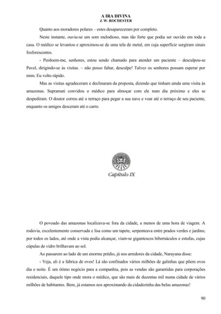 A IRA DIVINA
J. W. ROCHESTER
Quanto aos moradores polares – estes desapareceram por completo.
Neste instante, ouviu-se um som melodioso, mas tão forte que podia ser ouvido em toda a
casa. O médico se levantou e aproximou-se de uma tela de metal, em cuja superfície surgiram sinais
fosforescentes.
- Perdoem-me, senhores, estou sendo chamado para atender um paciente – desculpou-se
Pavel, dirigindo-se às visitas. – não posso faltar, desculpe! Talvez os senhores possam esperar por
mim. Eu volto rápido.
Mas as visitas agradeceram e declinaram da proposta, dizendo que tinham ainda uma visita às
amazonas. Supramati convidou o médico para almoçar com ele num dia próximo e eles se
despediram. O doutor correu até o terraço para pegar a sua nave e voar até o terraço de seu paciente,
enquanto os amigos desceram até o carro.
O povoado das amazonas localizava-se fora da cidade, a menos de uma hora de viagem. A
rodovia, excelentemente conservada e lisa como um tapete, serpenteava entre prados verdes e jardins;
por todos os lados, até onde a vista podia alcançar, viam-se gigantescos hibernáculos e estufas, cujas
cúpulas de vidro brilhavam ao sol.
Ao passarem ao lado de um enorme prédio, já nos arredores da cidade, Narayana disse:
- Veja, ali é a fabrica de ovos! Lá são confinados vários milhões de galinhas que põem ovos
dia e noite. É um ótimo negócio para a companhia, pois as vendas são garantidas para corporações
residenciais, daquele tipo onde mora o médico, que são mais de duzentas mil numa cidade de vários
milhões de habitantes. Bem, já estamos nos aproximando da cidadezinha das belas amazonas!
90
 
