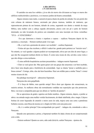 A IRA DIVINA
J. W. ROCHESTER
O caminho era uma leve subida e, já no alto do morro eles divisaram ao longe os muros dos
edifícios multicoloridos e pictóricos, e os imensos jardins da bizarra comunidade.
Alguns minutos mais tarde, o automóvel parou diante do portão de entrada. Era um portal alto
com colunas de mármore branco, encimado por placas imensas, também de mármore, que
representavam pintura de um homem, deitado de costas, segurando nos dentes a metade da maça
bíblica, uma mulher com a cabeça erguida altivamente, pisava com um pé o peito do homem
dominado; na mão levantada ela portava um estandarte com uma inscrição em letras vermelhas:
“EVA – A VENCEDORA”.
Eva que destronou a tirania e expulsou o esposo – explicou Narayana depois de ler,
sarcástico, a inscrição. – Homem nenhum pode viver aqui.
- Oh, e você tem a pretensão de entrar e ser recebido! – zombou Supramati.
- Visitas até que elas recebem; o difícil é seduzi-las: grande parte pertence ao “terceiro sexo”.
No entanto, se você agradar a alguma poderá ser recompensado, talvez por uns dias de amor fugaz, o
que não lhe assegurará nenhum direito no futuro. É como uma xícara de chá, servida a uma visita e
que não obriga a coisa nenhuma.
- E estas anfitriãs hospitaleiras aceitam presentinhos: - indagou maroto Supramati.
- Claro se você quiser dar. Mas quem quiser cair nas graças das amazonas e ser bem recebido,
deve fazer uma doação para a benfeitoria da comunidade. Aqui se chama “puxar a sardinha para a
brasa comum”. Comigo, aliás, elas são bem boazinhas. Doei um milhão para a minha “brasa” e tomei
muitas xícaras de chá.
Seu pândego incorrigível! – admoestou Supramati.
Narayana deu uma gargalhada.
- É à força do hábito, meu querido amigo! Devo dizer que algumas são sensacionais, na
maioria artistas. As melhores obras são normalmente vendidas nas exposições que elas promovem.
Bem, vou tocar a campainha para que nos abram os “portões do paraíso”.
Ele se aproximou da grade e apertou um botão metálico. Alguns minutos, depois, o portão se
abriu e na entrada surgiu uma mulher vestida faceiramente, de idade indefinida, alta e magra. Calçava
botinas de couro laqueadas de amarelo e meios azuis de seda, trajava uma saia curta e pantalonas
bufantes escuras, uma blusa da mesma cor e chapéu de feltro com uma pena azul.
- Ah, é o senhor príncipe? Esta acompanhado por quem? – indagou ela, estendendo a mão a
Narayana.
Quando este apresentou o primo, a Supramati também foi dada a honra de ser cumprimentado
com a mão.
- Entrem senhores! Quanto ao carro, sabe onde deixá-lo, senhor Narayana – ajuntou ela.
91
 