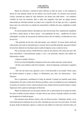 A IRA DIVINA
J. W. ROCHESTER
Depois de estacionar o automóvel numa cobertura ao lado do murro, os três dirigiram-se
através de uma alameda areenta até um edifício com enorme portão. Ao cruzarem uma ante-sala
circular, encimada por cúpula de vidro multicolor, eles deram num salão aberto – um verdadeiro
vestíbulo do reino das amazonas. Dali se abria uma magnífica vista para um parque enorme,
entrecortado por alamedas areentas; ao longe Luzia a superfície lisa do lago, por entre a vegetação
densa, aqui e ali, entreviam-se as cúpulas de caramanchões e telhados das casas, espalhadas no fundo
do bosque.
Na sala de paredes brancas, decoradas por uma tela de arame fino, serpenteavam trepadeiras
com flores e hastes densas; as flores viçosas – com predomínio de rosas – espalhavam um cheiro
embriagador; no centro de uma piscina de mármore jorrava alto um chafariz, reverberando em cores
do arco-íris.
- Não gostariam de dar uma volta pelo parque, caros senhores? As nossas damas ainda não
estão prontas; elas estão se arrumando para o concerto. Será no pavilhão principal; apareçam lá dentro
de meia hora. Queiram me desculpar, preciso cuidar de algumas coisas e ainda me trocar.
Não se preocupe conosco, Praída Petrovna, cuide de seus afazeres! Nós iremos dar uma volta
neste maravilhoso e interessantíssimo parque e com a sua permissão, daremos uma olhada nos
hibernáculos e estufas.
- Fiquem à vontade! Até breve.
Ela fez um sinal de despedida e desapareceu feito uma sombra numa das veredas laterais.
- De fato, essas mulheres estão bem instaladas – observou Supramati, examinando a magnífica
paisagem.
- Sim, elas são muito ricas, apreciam a arte e vivem decorando a sua morada. Vamos, quero
lhe mostrar primeiro as grutas e, depois, os hibernáculos, que, aliás, são famosíssimos – disse
Narayana.
Sem se apressarem, caminharam ao longo da alameda. O parque era mantido numa ordem
surpreendente. Por todos os lados havia floreiras, pavilhões, como se esculpidos de coral, madrepérola
ou lazurita; em enormes viveiros voejavam pássaros raros, bandos inteiros de pavões brancos e negros
fulgiam por entre a grama em plumagens multicolores.
Depois de andarem por cerca de quinze minutos, eles se aproximaram de um grupo de rochas.
Por entre as fendas cresciam arbustos e do ápice descia uma cascata, formando embaixo um riacho
que desaparecia no fundo do parque.
Eles entraram numa abertura estreita e alta, em forma de porta, e Supramati, atônito, viu-se
numa linda gruta de estalactites da cor de safira, iluminada por uma suave luz azul-celeste. No fundo
da gruta, dentro da depressão, erguia-se a estátua de uma mulher em cristal azul; numa das mãos, ela
92
 