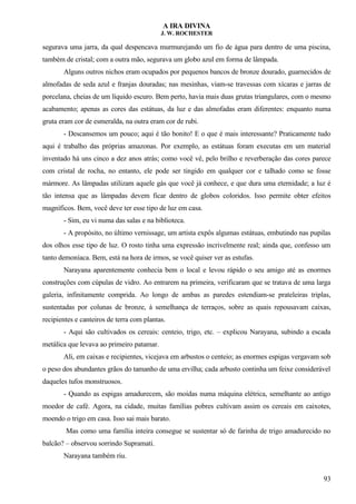A IRA DIVINA
J. W. ROCHESTER
segurava uma jarra, da qual despencava murmurejando um fio de água para dentro de uma piscina,
também de cristal; com a outra mão, segurava um globo azul em forma de lâmpada.
Alguns outros nichos eram ocupados por pequenos bancos de bronze dourado, guarnecidos de
almofadas de seda azul e franjas douradas; nas mesinhas, viam-se travessas com xícaras e jarras de
porcelana, cheias de um líquido escuro. Bem perto, havia mais duas grutas triangulares, com o mesmo
acabamento; apenas as cores das estátuas, da luz e das almofadas eram diferentes: enquanto numa
gruta eram cor de esmeralda, na outra eram cor de rubi.
- Descansemos um pouco; aqui é tão bonito! E o que é mais interessante? Praticamente tudo
aqui é trabalho das próprias amazonas. Por exemplo, as estátuas foram executas em um material
inventado há uns cinco a dez anos atrás; como você vê, pelo brilho e reverberação das cores parece
com cristal de rocha, no entanto, ele pode ser tingido em qualquer cor e talhado como se fosse
mármore. As lâmpadas utilizam aquele gás que você já conhece, e que dura uma eternidade; a luz é
tão intensa que as lâmpadas devem ficar dentro de globos coloridos. Isso permite obter efeitos
magníficos. Bem, você deve ter esse tipo de luz em casa.
- Sim, eu vi numa das salas e na biblioteca.
- A propósito, no último vernissage, um artista expôs algumas estátuas, embutindo nas pupilas
dos olhos esse tipo de luz. O rosto tinha uma expressão incrivelmente real; ainda que, confesso um
tanto demoníaca. Bem, está na hora de irmos, se você quiser ver as estufas.
Narayana aparentemente conhecia bem o local e levou rápido o seu amigo até as enormes
construções com cúpulas de vidro. Ao entrarem na primeira, verificaram que se tratava de uma larga
galeria, infinitamente comprida. Ao longo de ambas as paredes estendiam-se prateleiras triplas,
sustentadas por colunas de bronze, à semelhança de terraços, sobre as quais repousavam caixas,
recipientes e canteiros de terra com plantas.
- Aqui são cultivados os cereais: centeio, trigo, etc. – explicou Narayana, subindo a escada
metálica que levava ao primeiro patamar.
Ali, em caixas e recipientes, vicejava em arbustos o centeio; as enormes espigas vergavam sob
o peso dos abundantes grãos do tamanho de uma ervilha; cada arbusto continha um feixe considerável
daqueles tufos monstruosos.
- Quando as espigas amadurecem, são moídas numa máquina elétrica, semelhante ao antigo
moedor de café. Agora, na cidade, muitas famílias pobres cultivam assim os cereais em caixotes,
moendo o trigo em casa. Isso sai mais barato.
Mas como uma família inteira consegue se sustentar só de farinha de trigo amadurecido no
balcão? – observou sorrindo Supramati.
Narayana também riu.
93
 
