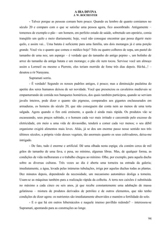 A IRA DIVINA
J. W. ROCHESTER
- Talvez porque as pessoas comam bem pouco. Quando eu lembro de quanto comiamos no
século 20 e comparo com o que se satisfaz uma pessoa agora, fico assombrado. Antigamente –
tomemos de exemplo o pão – um homem, em perfeito estado de saúde, sobretudo um operário, comia
tranqüilo um quilo e meio diariamente; hoje, você não consegue encontrar que possa digerir meio
quilo, e assim vai... Uma batata é suficiente para uma família, uns dois morangos já é uma porção
grande. Você viu o quanto que comeu o médico hoje? Três ou quatro colheres de sopa, um pastel do
tamanho de uma noz, um aspargo – é verdade que do tamanho do antigo pepino -, um bolinho de
arroz do tamanho da antiga batata e um morango; o pão ele nem tocou. Servisse você um almoço
assim a Lormeil ou mesmo a Pierrete, eles teriam morrido de fome três dias depois. Há-há...! –
desatou a rir Narayana.
Supramati sorriu.
- É verdade! Segundo os nossos padrões antigos, é pouco; mas a diminuição paulatina do
apetite dos seres humanos deixou de ser novidade. Você que presenciou os cavaleiros medievais se
empanturrando de comida nos banquetes homéricos, dos quais também participou, quando se serviam
javalis inteiros, pode dizer o quanto são pigmeus, comparados aos gigantes enclausurados em
armaduras, os homens do século 20, que não conseguem dar conta nem ao menos de uma torta
salgada. Agora quando o fim está eminente, a queda é ainda mais rápida. Os produtos vão se
escasseando, seus preços subindo, e o homem cada vez mais irritado e carcomido pelo excesso da
eletricidade, em meio a uma vida de devassidão, tenderá a comer cada vez menos; o seu débil
organismo exigirá alimentos mais leves. Aliás, já se deu um enorme passo nesse sentido nos três
últimos séculos; a própria visão desses vegetais, tão anormais quanto os seus cultivadores, deixa-me
intrigado.
- De fato, tudo é enorme e artificial. Dê uma olhada nesta espiga; ela contém cerca de mil
grãos do tamanho de uma fava, e pesa, no mínimo, algumas libras. Mas, de qualquer forma, as
condições de vida melhoraram e o trabalho chegou ao mínimo. Olhe, por exemplo, para aquela ducha
sobre as diversas culturas. Três vezes ao dia é aberta uma torneira na entrada da galeria;
imediatamente, a água, levada pelas inúmeras tubulações, irriga por aquelas duchas todas as plantas.
Dez minutos depois, dependendo da necessidade, um mecanismo automático desliga a torneira.
Usam-se as máquinas também para a realização rápida da colheita. A terra nos caixões é substituída
no máximo a cada cinco ou seis anos, já que recebe constantemente uma adubação de massa
gelatinosa – mistura de produtos derivados de petróleo e de outros elementos, que não tenho
condições de dizer agora: os nutrientes são imediatamente absorvidos e mantém a fertilidade do solo.
- E o que há em outros hibernáculos e naquele imenso pavilhão redondo? – interessou-se
Supramati, apontando para as construções ao longe.
94
 