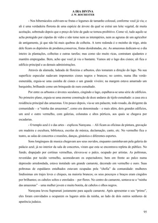 A IRA DIVINA
J. W. ROCHESTER
- Nos hibernáculos cultivam-se frutas e legumes de tamanho colossal, conforme você já viu; e
ali é uma verdadeira floresta de uma espécie de árvore da qual se extrai um leite vegetal, de muita
aceitação, sobretudo depois que o preço do leite de gado se tornou proibitivo. Como vê, tudo aquilo se
acha protegido por cúpulas de vidro e não teme nem as intempéries, nem as agruras de um agricultor
de antigamente, já que não há mais quebras de colheita. A torre redonda é o moinho de trigo, atrás
dele ficam os depósitos de produtos,conservas, frutas desidratadas, etc. As amazonas dedicam-se o dia
inteiro às plantações, colheitas e outras tarefas; mas como são muito ricas, contratam ajudantes e
mantêm empregadas. Bem, acho que você já viu o bastante. Vamos até o lago dos cisnes; ali fica o
edifício principal e as demais administrações.
Através da alameda, ladeada de floreiras e arbustos, eles tomaram a direção do lago. Na sua
superfície especular nadavam imponentes cisnes negros e brancos; no centro, numa ilha verde-
esmeralda, erguia-se uma casinha de cisnes e um grande viveiro; na margem estava amarrado um
barquinho, brilhando como um brinquedo de ouro esmaltado.
Por entre os arbustos e árvores seculares, cingindo o lago, espalhava-se uma série de edifícios.
No primeiro plano, erguia-se uma enorme construção de doze andares de tijolo esmaltado: a casa era a
residência principal das amazonas. Um pouco depois, via-se um palacete, todo rosado, da dirigente da
comunidade – a “rainha das amazonas”, como era denominada – e mais além, dois grandes edifícios,
um azul e outro vermelho, com galerias, colunatas e altos pórticos, aos quais se chegava por
escadarias.
- O templo azul é o das artes – explicou Narayana. – Ali ficam as oficinas de pintura, gravação
em madeira e escultura, biblioteca, escolas de música, declamação, canto, etc. No vermelho fica o
teatro, as salas de concertos e reuniões, danças, ginástica e diferentes esportes.
Sons longínquos de musica chegavam aos seus ouvidos, enquanto caminhavam pela galeria do
palácio azul; já no interior da sala de concertos, viram que esta se encontrava repleta de público. No
fundo, drapejado por cortinas vermelhas, elevava-se o palco, ocupado por artistas. As poltronas,
revestidas por tecido vermelho, acomodavam os espectadores; bem em frente ao palco numa
depressão arredondada, estava instalado um grande camarote, decorado em vermelho e ouro. Suas
poltronas de espaldares entalhados estavam ocupadas pela “chefia” da comunidade: mulheres
lindíssimas em trajes leves e chiques, na maioria brancos; os seus pescoços e braços eram cingidos
por brilhantes; os cabelos soltos e enrolados – por flores. No centro do camarote, sentava-se a “rainha
das amazonas” – uma mulher jovem e muito bonita, de cabelos e olhos negros.
Narayana levou Supramati justamente para aquele camarote. Após apresentar o seu “primo”,
eles foram convidados a ocuparem os lugares atrás da rainha, ao lado de dois outros senhores de
aparência judaica.
95
 