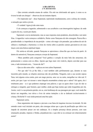 A IRA DIVINA
J. W. ROCHESTER
- Que corrente estranha emana do senhor. Ela está me eletrizando até agora; é como se eu
tivesse levado um choque! – observou ela um instante depois.
- Foi impressão sua! – disse Supramati, reprimindo imediatamente, com o esforço da vontade,
a sensação que sentia a jovem.
- É verdade! Agora já não sinto mais.
E ele começou a tagarelar, submetendo o seu cavalheiro a um interrogatório ingênuo: de onde
e quem ele era, e assim por diante.
Supramati a ouvia atentamente, mas as suas respostas eram prudentes, descoloridas e um tanto
frias. A tagarelice vazia começou a enfadá-lo; flertar como Narayana ele não conseguia. Pesava-lhe a
grandiosidade e a importância de sua posição – como a do mago e do pensador, que acabara de sair do
silêncio e meditação; a harmonia e o êxito da vitoria sobre as paixões carnais gravaram-se em seus
traços com uma beleza espiritual ímpar.
Ele sentiu-se aliviado, quando Narayana se aproximou e disse-lhe que era hora de partir. Já
dentro do automóvel, Narayana começou a troçar de Supramati.
- Meus parabéns pela conquista! Você ganhou o coração da mais bela das amazonas; ela
praticamente o comeu com os olhos. Aposto que logo mais virá visitá-lo, depois convidar para sua
casa, e tudo terminará com... “xícara de chá”!
- Que eu não estou afim – replicou em tom calmo Supramati.
- Por que não? Eu já lhe falei, e você também sabe perfeitamente que, durante as suas
incursões pelo mundo, as relações amorosas não são proibidas. Ninguém, nem a sua secular esposa
Nara, terá alguma coisa contra, pois um mago precisa, uma vez ou outra, mergulhar na vida real. E
assim, por que é que vai recusar o amor daquela encantadora criança que o adora? Até agora, ela é
totalmente pura – se é que podemos empregar esta palavra; o que eu quero dizer é que ele não se
entregou a ninguém, quer homem, quer mulher, ainda que haja muitas que estão louquinhas por ela.
Assim, você é a sua primeira paixão; em se, com lembrança de sua passagem por aqui, você ainda lhe
deixar um maguinho, isso talvez a livre de outras tentações e ela se dedicará exclusivamente à
criança. Há-há-há! E você ainda praticará uma boa ação.
Supramati sorriu.
- Seus argumentos são impares e provam a sua fama de traquinas travesso inveterado. Só não
entendo como você iniciado em parte, não consegue atinar que o grau de purificação que obtive me
impede de encontrar prazer em tais andanças. Já a simples presença dessas pessoas, com suas
emanações pesadas, impuras e fétidas, prejudicam-me; o que dirá se eu começar um relacionamento
assim?
97
 