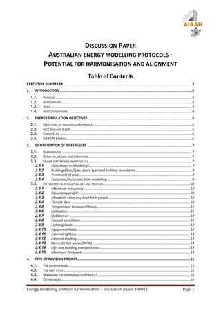 DISCUSSION PAPER
                      AUSTRALIAN ENERGY MODELLING PROTOCOLS -
                 POTENTIAL FOR HARMONISATION AND ALIGNMENT
                                                              Table of Contents
EXECUTIVE SUMMARY ................................................................................................................................... 2
1.      INTRODUCTION ....................................................................................................................................... 3
     1.1.       PURPOSE .................................................................................................................................................. 3
     1.2.       BACKGROUND ........................................................................................................................................... 3
     1.3.       NEED ....................................................................................................................................................... 4
     1.4.       ASSOCIATED ISSUES .................................................................................................................................... 4
2.      ENERGY SIMULATION OBJECTIVES........................................................................................................... 5
     2.1.       OBJECTIVES OF INDIVIDUAL PROTOCOLS .......................................................................................................... 5
     2.2.       NCC VOLUME 1 JV3 .................................................................................................................................. 5
     2.3.       GREEN STAR ............................................................................................................................................. 5
     2.4.       NABERS ENERGY ...................................................................................................................................... 6
3.      IDENTIFICATION OF DIFFERENCES ........................................................................................................... 7
     3.1.    BACKGROUND ........................................................................................................................................... 7
     3.2.    DEFAULTS, DESIGN AND OPERATION............................................................................................................... 7
     3.3.    MAJOR DIFFERENCES IN PROTOCOLS .............................................................................................................. 7
        3.3.1.     Calculation methodology.............................................................................................................. 7
        3.3.2.     Building Class/Type, space type and building boundaries ............................................................ 9
        3.3.3.     Treatment of area ........................................................................................................................ 9
        3.3.4.     Exclusions/Inclusions from modelling ........................................................................................... 9
     3.4.    DIFFERENCES IN DEFAULT VALUES AND PROFILES............................................................................................. 10
        3.4.1.     Maximum occupancy ................................................................................................................. 10
        3.4.2.     Occupancy profiles ..................................................................................................................... 10
        3.4.3.     Metabolic rates and heat from people ....................................................................................... 10
        3.4.4.     Climate data ............................................................................................................................... 10
        3.4.5.     Temperature bands and hours ................................................................................................... 11
        3.4.6.     Infiltration................................................................................................................................... 11
        3.4.7.     Outdoor air ................................................................................................................................. 12
        3.4.8.     Carpark ventilation ..................................................................................................................... 12
        3.4.9.     Lighting loads ............................................................................................................................. 12
        3.4.10. Equipment loads ......................................................................................................................... 12
        3.4.11. External lighting ......................................................................................................................... 13
        3.4.12. External shading ......................................................................................................................... 13
        3.4.13. Domestic hot water (DHW) ........................................................................................................ 14
        3.4.14. Lifts and building transportation ................................................................................................ 14
        3.4.15. Maximum fan power .................................................................................................................. 14
4.      TYPE OF REVISION PROJECT................................................................................................................... 15
     4.1.       THE WAY FORWARD .................................................................................................................................. 15
     4.2.       THE NEXT STEPS ....................................................................................................................................... 15
     4.3.       MANAGING THE HARMONISATION PROJECT ................................................................................................... 16
     4.4.       OTHER ISSUES.......................................................................................................................................... 16

Energy modelling protocol harmonisation – Discussion paper 300911                                                                                                 Page 1
 