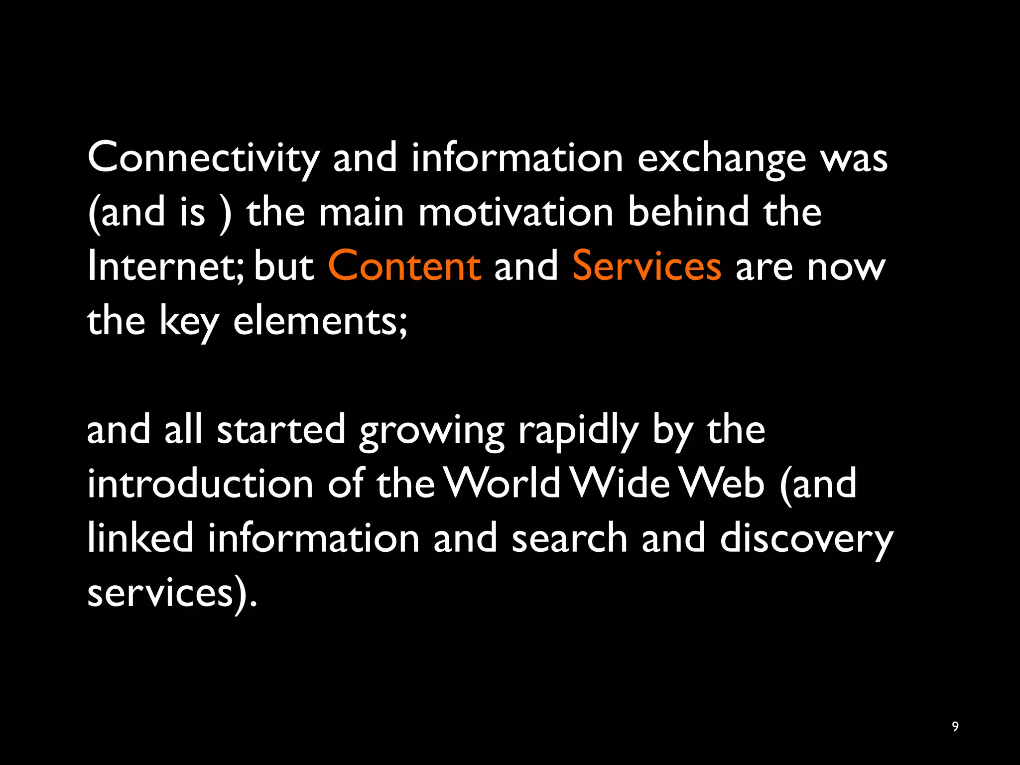 Connectivity and information exchange was
(and is ) the main motivation behind the
Internet; but Content and Services are now
the key elements;
and all started growing rapidly by the
introduction of the World Wide Web (and
linked information and search and discovery
services).
9
 