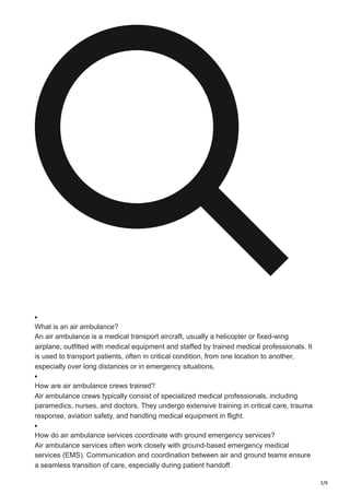3/9
What is an air ambulance?
An air ambulance is a medical transport aircraft, usually a helicopter or fixed-wing
airplane, outfitted with medical equipment and staffed by trained medical professionals. It
is used to transport patients, often in critical condition, from one location to another,
especially over long distances or in emergency situations.
How are air ambulance crews trained?
Air ambulance crews typically consist of specialized medical professionals, including
paramedics, nurses, and doctors. They undergo extensive training in critical care, trauma
response, aviation safety, and handling medical equipment in flight.
How do air ambulance services coordinate with ground emergency services?
Air ambulance services often work closely with ground-based emergency medical
services (EMS). Communication and coordination between air and ground teams ensure
a seamless transition of care, especially during patient handoff.
 