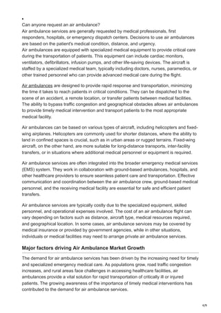4/9
Can anyone request an air ambulance?
Air ambulance services are generally requested by medical professionals, first
responders, hospitals, or emergency dispatch centers. Decisions to use air ambulances
are based on the patient's medical condition, distance, and urgency.
Air ambulances are equipped with specialized medical equipment to provide critical care
during the transportation of patients. This equipment can include cardiac monitors,
ventilators, defibrillators, infusion pumps, and other life-saving devices. The aircraft is
staffed by a specialized medical team, typically including doctors, nurses, paramedics, or
other trained personnel who can provide advanced medical care during the flight.
Air ambulances are designed to provide rapid response and transportation, minimizing
the time it takes to reach patients in critical conditions. They can be dispatched to the
scene of an accident, a remote location, or transfer patients between medical facilities.
The ability to bypass traffic congestion and geographical obstacles allows air ambulances
to provide timely medical intervention and transport patients to the most appropriate
medical facility.
Air ambulances can be based on various types of aircraft, including helicopters and fixed-
wing airplanes. Helicopters are commonly used for shorter distances, where the ability to
land in confined spaces is crucial, such as in urban areas or rugged terrains. Fixed-wing
aircraft, on the other hand, are more suitable for long-distance transports, inter-facility
transfers, or in situations where additional medical personnel or equipment is required.
Air ambulance services are often integrated into the broader emergency medical services
(EMS) system. They work in collaboration with ground-based ambulances, hospitals, and
other healthcare providers to ensure seamless patient care and transportation. Effective
communication and coordination between the air ambulance crew, ground-based medical
personnel, and the receiving medical facility are essential for safe and efficient patient
transfers.
Air ambulance services are typically costly due to the specialized equipment, skilled
personnel, and operational expenses involved. The cost of an air ambulance flight can
vary depending on factors such as distance, aircraft type, medical resources required,
and geographical location. In some cases, air ambulance services may be covered by
medical insurance or provided by government agencies, while in other situations,
individuals or medical facilities may need to arrange private air ambulance services.
Major factors driving Air Ambulance Market Growth
The demand for air ambulance services has been driven by the increasing need for timely
and specialized emergency medical care. As populations grow, road traffic congestion
increases, and rural areas face challenges in accessing healthcare facilities, air
ambulances provide a vital solution for rapid transportation of critically ill or injured
patients. The growing awareness of the importance of timely medical interventions has
contributed to the demand for air ambulance services.
 