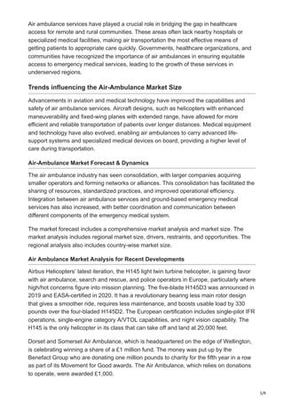 5/9
Air ambulance services have played a crucial role in bridging the gap in healthcare
access for remote and rural communities. These areas often lack nearby hospitals or
specialized medical facilities, making air transportation the most effective means of
getting patients to appropriate care quickly. Governments, healthcare organizations, and
communities have recognized the importance of air ambulances in ensuring equitable
access to emergency medical services, leading to the growth of these services in
underserved regions.
Trends influencing the Air-Ambulance Market Size
Advancements in aviation and medical technology have improved the capabilities and
safety of air ambulance services. Aircraft designs, such as helicopters with enhanced
maneuverability and fixed-wing planes with extended range, have allowed for more
efficient and reliable transportation of patients over longer distances. Medical equipment
and technology have also evolved, enabling air ambulances to carry advanced life-
support systems and specialized medical devices on board, providing a higher level of
care during transportation.
Air-Ambulance Market Forecast & Dynamics
The air ambulance industry has seen consolidation, with larger companies acquiring
smaller operators and forming networks or alliances. This consolidation has facilitated the
sharing of resources, standardized practices, and improved operational efficiency.
Integration between air ambulance services and ground-based emergency medical
services has also increased, with better coordination and communication between
different components of the emergency medical system.
The market forecast includes a comprehensive market analysis and market size. The
market analysis includes regional market size, drivers, restraints, and opportunities. The
regional analysis also includes country-wise market size.
Air Ambulance Market Analysis for Recent Developments
Airbus Helicopters’ latest iteration, the H145 light twin turbine helicopter, is gaining favor
with air ambulance, search and rescue, and police operators in Europe, particularly where
high/hot concerns figure into mission planning. The five-blade H145D3 was announced in
2019 and EASA-certified in 2020. It has a revolutionary bearing less main rotor design
that gives a smoother ride, requires less maintenance, and boosts usable load by 330
pounds over the four-bladed H145D2. The European certification includes single-pilot IFR
operations, single-engine category A/VTOL capabilities, and night vision capability. The
H145 is the only helicopter in its class that can take off and land at 20,000 feet.
Dorset and Somerset Air Ambulance, which is headquartered on the edge of Wellington,
is celebrating winning a share of a £1 million fund. The money was put up by the
Benefact Group who are donating one million pounds to charity for the fifth year in a row
as part of its Movement for Good awards. The Air Ambulance, which relies on donations
to operate, were awarded £1,000.
 