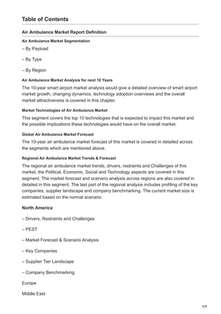 6/9
Table of Contents
Air Ambulance Market Report Definition
Air Ambulance Market Segmentation
– By Payload
– By Type
– By Region
Air Ambulance Market Analysis for next 10 Years
The 10-year smart airport market analysis would give a detailed overview of smart airport
market growth, changing dynamics, technology adoption overviews and the overall
market attractiveness is covered in this chapter.
Market Technologies of Air Ambulance Market
This segment covers the top 10 technologies that is expected to impact this market and
the possible implications these technologies would have on the overall market.
Global Air Ambulance Market Forecast
The 10-year air ambulance market forecast of this market is covered in detailed across
the segments which are mentioned above.
Regional Air Ambulance Market Trends & Forecast
The regional air ambulance market trends, drivers, restraints and Challenges of this
market, the Political, Economic, Social and Technology aspects are covered in this
segment. The market forecast and scenario analysis across regions are also covered in
detailed in this segment. The last part of the regional analysis includes profiling of the key
companies, supplier landscape and company benchmarking. The current market size is
estimated based on the normal scenario.
North America
– Drivers, Restraints and Challenges
– PEST
– Market Forecast & Scenario Analysis
– Key Companies
– Supplier Tier Landscape
– Company Benchmarking
Europe
Middle East
 