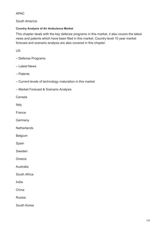 7/9
APAC
South America
Country Analysis of Air Ambulance Market
This chapter deals with the key defense programs in this market, it also covers the latest
news and patents which have been filed in this market. Country level 10 year market
forecast and scenario analysis are also covered in this chapter.
US
– Defense Programs
– Latest News
– Patents
– Current levels of technology maturation in this market
– Market Forecast & Scenario Analysis
Canada
Italy
France
Germany
Netherlands
Belgium
Spain
Sweden
Greece
Australia
South Africa
India
China
Russia
South Korea
 