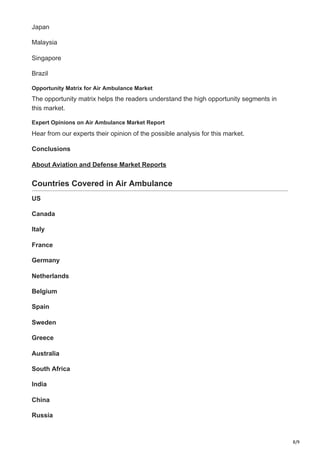 8/9
Japan
Malaysia
Singapore
Brazil
Opportunity Matrix for Air Ambulance Market
The opportunity matrix helps the readers understand the high opportunity segments in
this market.
Expert Opinions on Air Ambulance Market Report
Hear from our experts their opinion of the possible analysis for this market.
Conclusions
About Aviation and Defense Market Reports
Countries Covered in Air Ambulance
US
Canada
Italy
France
Germany
Netherlands
Belgium
Spain
Sweden
Greece
Australia
South Africa
India
China
Russia
 