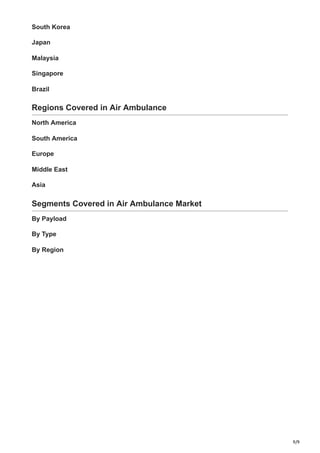 9/9
South Korea
Japan
Malaysia
Singapore
Brazil
Regions Covered in Air Ambulance
North America
South America
Europe
Middle East
Asia
Segments Covered in Air Ambulance Market
By Payload
By Type
By Region
 