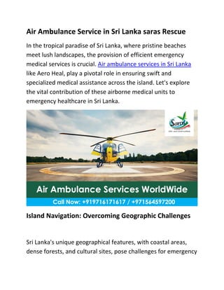 Air Ambulance Service in Sri Lanka saras Rescue
In the tropical paradise of Sri Lanka, where pristine beaches
meet lush landscapes, the provision of efficient emergency
medical services is crucial. Air ambulance services in Sri Lanka
like Aero Heal, play a pivotal role in ensuring swift and
specialized medical assistance across the island. Let's explore
the vital contribution of these airborne medical units to
emergency healthcare in Sri Lanka.
Island Navigation: Overcoming Geographic Challenges
Sri Lanka's unique geographical features, with coastal areas,
dense forests, and cultural sites, pose challenges for emergency
 