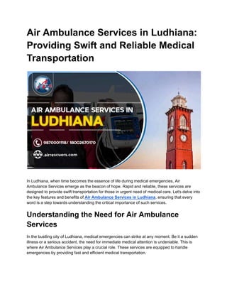 Air Ambulance Services in Ludhiana:
Providing Swift and Reliable Medical
Transportation
In Ludhiana, when time becomes the essence of life during medical emergencies, Air
Ambulance Services emerge as the beacon of hope. Rapid and reliable, these services are
designed to provide swift transportation for those in urgent need of medical care. Let's delve into
the key features and benefits of Air Ambulance Services in Ludhiana, ensuring that every
word is a step towards understanding the critical importance of such services.
Understanding the Need for Air Ambulance
Services
In the bustling city of Ludhiana, medical emergencies can strike at any moment. Be it a sudden
illness or a serious accident, the need for immediate medical attention is undeniable. This is
where Air Ambulance Services play a crucial role. These services are equipped to handle
emergencies by providing fast and efficient medical transportation.
 