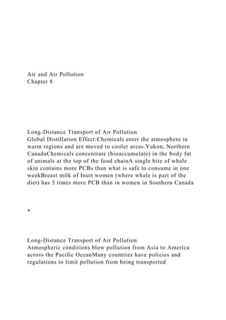 Air and Air Pollution
Chapter 8
Long-Distance Transport of Air Pollution
Global Distillation Effect:Chemicals enter the atmosphere in
warm regions and are moved to cooler areas.Yukon, Northern
CanadaChemicals concentrate (bioaccumulate) in the body fat
of animals at the top of the food chainA single bite of whale
skin contains more PCBs than what is safe to consume in one
weekBreast milk of Inuit women (where whale is part of the
diet) has 5 times more PCB than in women in Southern Canada
*
Long-Distance Transport of Air Pollution
Atmospheric conditions blow pollution from Asia to America
across the Pacific OceanMany countries have policies and
regulations to limit pollution from being transported
 