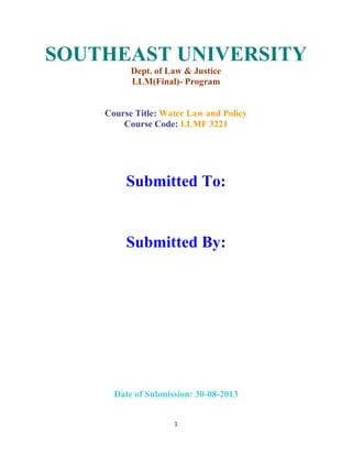 1
SOUTHEAST UNIVERSITY
Dept. of Law & Justice
LLM(Final)- Program
Course Title: Water Law and Policy
Course Code: LLMF 3221
Submitted To:
Submitted By:
Date of Submission: 30-08-2013
 