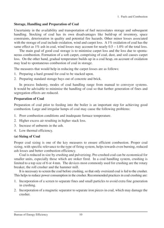 Storage, Handling and Preparation of Coal
Uncertainty in the availability and transportation of fuel necessitates storage and subsequent
handling. Stocking of coal has its own disadvantages like build-up of inventory, space
constraints, deterioration in quality and potential fire hazards. Other minor losses associated
with the storage of coal include oxidation, wind and carpet loss. A 1% oxidation of coal has the
same effect as 1% ash in coal, wind losses may account for nearly 0.5 – 1.0% of the total loss.
The main goal of good coal storage is to minimise carpet loss and the loss due to sponta-
neous combustion. Formation of a soft carpet, comprising of coal, dust, and soil causes carpet
loss. On the other hand, gradual temperature builds up in a coal heap, on account of oxidation
may lead to spontaneous combustion of coal in storage.
The measures that would help in reducing the carpet losses are as follows:
1. Preparing a hard ground for coal to be stacked upon.
2. Preparing standard storage bays out of concrete and brick.
In process Industry, modes of coal handling range from manual to conveyor systems.
It would be advisable to minimise the handling of coal so that further generation of fines and
segregation effects are reduced.
Preparation of Coal
Preparation of coal prior to feeding into the boiler is an important step for achieving good
combustion. Large and irregular lumps of coal may cause the following problems:
1. Poor combustion conditions and inadequate furnace temperature.
2. Higher excess air resulting in higher stack loss.
3. Increase of unburnts in the ash.
4. Low thermal efficiency.
(a) Sizing of Coal
Proper coal sizing is one of the key measures to ensure efficient combustion. Proper coal
sizing, with specific relevance to the type of firing system, helps towards even burning, reduced
ash losses and better combustion efficiency.
Coal is reduced in size by crushing and pulverizing. Pre-crushed coal can be economical for
smaller units, especially those which are stoker fired. In a coal handling system, crushing is
limited to a top size of 6 or 4mm. The devices most commonly used for crushing are the rotary
breaker, the roll crusher and the hammer mill.
It is necessary to screen the coal before crushing, so that only oversized coal is fed to the crusher.
This helps to reduce power consumption in the crusher. Recommended practices in coal crushing are:
1. Incorporation of a screen to separate fines and small particles to avoid extra fine generation
in crushing.
2. Incorporation of a magnetic separator to separate iron pieces in coal, which may damage the
crusher.
1. Fuels and Combustion
10
Bureau of Energy Efficiency
Ch-01.qxd 2/23/2005 11:18 AM Page 10
 