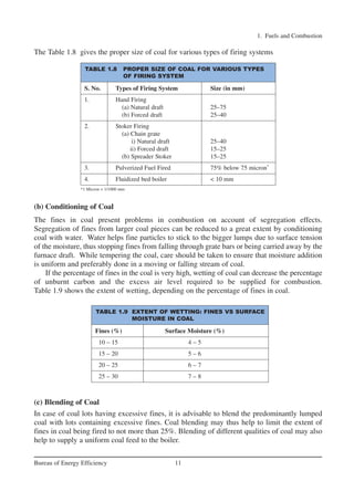 The Table 1.8 gives the proper size of coal for various types of firing systems
(b) Conditioning of Coal
The fines in coal present problems in combustion on account of segregation effects.
Segregation of fines from larger coal pieces can be reduced to a great extent by conditioning
coal with water. Water helps fine particles to stick to the bigger lumps due to surface tension
of the moisture, thus stopping fines from falling through grate bars or being carried away by the
furnace draft. While tempering the coal, care should be taken to ensure that moisture addition
is uniform and preferably done in a moving or falling stream of coal.
If the percentage of fines in the coal is very high, wetting of coal can decrease the percentage
of unburnt carbon and the excess air level required to be supplied for combustion.
Table 1.9 shows the extent of wetting, depending on the percentage of fines in coal.
(c) Blending of Coal
In case of coal lots having excessive fines, it is advisable to blend the predominantly lumped
coal with lots containing excessive fines. Coal blending may thus help to limit the extent of
fines in coal being fired to not more than 25%. Blending of different qualities of coal may also
help to supply a uniform coal feed to the boiler.
1. Fuels and Combustion
11
Bureau of Energy Efficiency
TABLE 1.8 PROPER SIZE OF COAL FOR VARIOUS TYPES
OF FIRING SYSTEM
S. No. Types of Firing System Size (in mm)
1. Hand Firing
(a) Natural draft 25–75
(b) Forced draft 25–40
2. Stoker Firing
(a) Chain grate
i) Natural draft 25–40
ii) Forced draft 15–25
(b) Spreader Stoker 15–25
3. Pulverized Fuel Fired 75% below 75 micron*
4. Fluidized bed boiler < 10 mm
*1 Micron = 1/1000 mm
TABLE 1.9 EXTENT OF WETTING: FINES VS SURFACE
MOISTURE IN COAL
Fines (%) Surface Moisture (%)
10 – 15 4 – 5
15 – 20 5 – 6
20 – 25 6 – 7
25 – 30 7 – 8
Ch-01.qxd 2/23/2005 11:18 AM Page 11
 