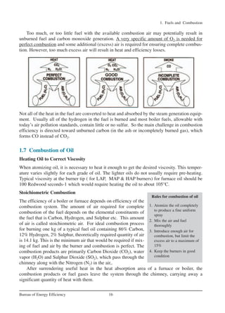 Too much, or too little fuel with the available combustion air may potentially result in
unburned fuel and carbon monoxide generation. A very specific amount of O2 is needed for
perfect combustion and some additional (excess) air is required for ensuring complete combus-
tion. However, too much excess air will result in heat and efficiency losses.
1. Fuels and Combustion
16
Bureau of Energy Efficiency
Not all of the heat in the fuel are converted to heat and absorbed by the steam generation equip-
ment. Usually all of the hydrogen in the fuel is burned and most boiler fuels, allowable with
today’s air pollution standards, contain little or no sulfur. So the main challenge in combustion
efficiency is directed toward unburned carbon (in the ash or incompletely burned gas), which
forms CO instead of CO2.
1.7 Combustion of Oil
Heating Oil to Correct Viscosity
When atomizing oil, it is necessary to heat it enough to get the desired viscosity. This temper-
ature varies slightly for each grade of oil. The lighter oils do not usually require pre-heating.
Typical viscosity at the burner tip ( for LAP, MAP & HAP burners) for furnace oil should be
100 Redwood seconds-1 which would require heating the oil to about 105°C.
Stoichiometric Combustion
The efficiency of a boiler or furnace depends on efficiency of the
combustion system. The amount of air required for complete
combustion of the fuel depends on the elemental constituents of
the fuel that is Carbon, Hydrogen, and Sulphur etc. This amount
of air is called stoichiometric air. For ideal combustion process
for burning one kg of a typical fuel oil containing 86% Carbon,
12% Hydrogen, 2% Sulphur, theoretically required quantity of air
is 14.1 kg. This is the minimum air that would be required if mix-
ing of fuel and air by the burner and combustion is perfect. The
combustion products are primarily Carbon Dioxide (CO2), water
vapor (H2O) and Sulphur Dioxide (SO2), which pass through the
chimney along with the Nitrogen (N2) in the air,.
After surrendering useful heat in the heat absorption area of a furnace or boiler, the
combustion products or fuel gases leave the system through the chimney, carrying away a
significant quantity of heat with them.
Rules for combustion of oil
1. Atomize the oil completely
to produce a fine uniform
spray
2. Mix the air and fuel
thoroughly
3. Introduce enough air for
combustion, but limit the
excess air to a maximum of
15%
4. Keep the burners in good
condition
Ch-01.qxd 2/23/2005 11:18 AM Page 16
 