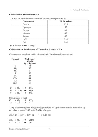 1. Fuels and Combustion
17
Bureau of Energy Efficiency
Constituents % By weight
Carbon 85.9
Hydrogen 12
Oxygen 0.7
Nitrogen 0.5
Sulphur 0.5
H2O` 0.35
Ash 0.05
GCV of fuel: 10880 kCal/kg
GCV of fuel: 10880 kCal/kg
The specifications of furnace oil from lab analysis is given below:
Calculation of Stoichiometric Air
Calculation for Requirement of Theoretical Amount of Air
Considering a sample of 100 kg of furnace oil. The chemical reactions are:
Element Molecular
Weight
kg / kg mole
C 12
O2 32
H2 2
S 32
N2 28
CO2 44
SO2 64
H2O 18
C + O2  CO2
H2 + 1/2O2  H2O
S + O2  SO2
Constituents of fuel
C + O2  CO2
12 + 32  44
12 kg of carbon requires 32 kg of oxygen to form 44 kg of carbon dioxide therefore 1 kg
of carbon requires 32/12 kg i.e 2.67 kg of oxygen
(85.9) C + (85.9 × 2.67) O2  315.25 CO2
2H2 + O2  2H2O
4 + 32  36
Ch-01.qxd 2/23/2005 11:18 AM Page 17
 