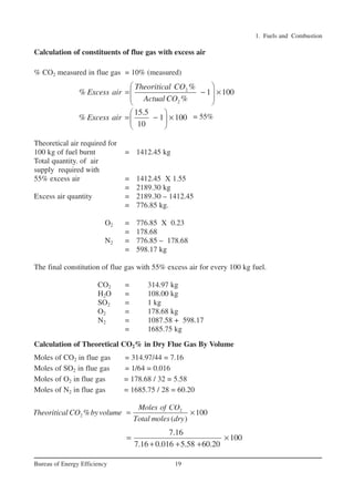 1. Fuels and Combustion
19
Bureau of Energy Efficiency
Calculation of constituents of flue gas with excess air
% CO2 measured in flue gas = 10% (measured)
= 55%
Theoretical air required for
100 kg of fuel burnt = 1412.45 kg
Total quantity. of air
supply required with
55% excess air = 1412.45 X 1.55
= 2189.30 kg
Excess air quantity = 2189.30 – 1412.45
= 776.85 kg.
O2 = 776.85 X 0.23
= 178.68
N2 = 776.85 – 178.68
= 598.17 kg
The final constitution of flue gas with 55% excess air for every 100 kg fuel.
CO2 = 314.97 kg
H2O = 108.00 kg
SO2 = 1 kg
O2 = 178.68 kg
N2 = 1087.58 + 598.17
= 1685.75 kg
Calculation of Theoretical CO2% in Dry Flue Gas By Volume
Moles of CO2 in flue gas = 314.97/44 = 7.16
Moles of SO2 in flue gas = 1/64 = 0.016
Moles of O2 in flue gas = 178.68 / 32 = 5.58
Moles of N2 in flue gas = 1685.75 / 28 = 60.20
2
2
%
% 1 100
%
Theoritical CO
Excess air
Actual CO
 
= − ×
 
 
2
2 % 100
( )
Moles of CO
Theoritical CO byvolume
Total moles dry
= ×
15.5
% 1 100
10
Excess air
 
= − ×
 
 
7.16
100
7.16 0.016 5.58 60.20
= ×
+ + +
Ch-01.qxd 2/23/2005 11:18 AM Page 19
 