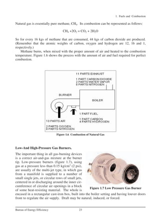 1. Fuels and Combustion
23
Bureau of Energy Efficiency
Natural gas is essentially pure methane, CH4. Its combustion can be represented as follows:
CH4 +2O2 = CO2 + 2H2O
So for every 16 kgs of methane that are consumed, 44 kgs of carbon dioxide are produced.
(Remember that the atomic weights of carbon, oxygen and hydrogen are 12, 16 and 1,
respectively.)
Methane burns, when mixed with the proper amount of air and heated to the combustion
temperature. Figure 1.6 shows the process with the amount of air and fuel required for perfect
combustion.
Figure 1.6 Combustion of Natural Gas
Low-And High-Pressure Gas Burners.
The important thing in all gas-burning devices
is a correct air-and-gas mixture at the burner
tip. Low-pressure burners (figure 1.7), using
gas at a pressure less than 0.15 kg/cm2
(2 psi),
are usually of the multi-jet type, in which gas
from a manifold is supplied to a number of
small single jets, or circular rows of small jets,
centered in or discharging around the inner cir-
cumference of circular air openings in a block
of some heat-resisting material. The whole is
encased in a rectangular cast-iron box, built into the boiler setting and having louver doors
front to regulate the air supply. Draft may be natural, induced, or forced.
Figure 1.7 Low Pressure Gas Burner
Ch-01.qxd 2/23/2005 11:18 AM Page 23
 