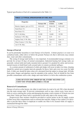 Typical specification of fuel oil is summarised in the Table 1.2.
1. Fuels and Combustion
4
Bureau of Energy Efficiency
TABLE 1.2 TYPICAL SPECIFICATION OF FUEL OILS
Properties
Furnace Oil LS.H.S. L.D.O.
Density (Approx. g/cc at 15°C) 0.89–0.95 0.88–0.98 0.85–0.87
Flash Point (°C) 66 93 66
Pour Point (°C) 20 72 18
G.C.V. (kCal/kg) 10,500 10,600 10,700
Sediment, % Wt. Max. 0.25 0.25 0.1
Sulphur Total, % Wt. Max. Upto 4.0 Upto 0.5 Upto 1.8
Water Content, % Vol. Max. 1.0 1.0 0.25
Ash % Wt. Max. 0.1 0.1 0.02
Storage of Fuel oil
It can be potentially hazardous to store furnace oil in barrels. A better practice is to store it in
cylindrical tanks, either above or below the ground. Furnace oil, that is delivered, may contain
dust, water and other contaminants.
The sizing of storage tank facility is very important. A recommended storage estimate is to
provide for at least 10 days of normal consumption. Industrial heating fuel storage tanks are
generally vertical mild steel tanks mounted above ground. It is prudent for safety and environ-
mental reasons to build bund walls around tanks to contain accidental spillages.
As a certain amount of settlement of solids and sludge will occur in tanks over time, cleaning
should be carried out at regular intervals-annually for heavy fuels and every two years for light
fuels. A little care should be taken when oil is decanted from the tanker to storage tank. All leaks
from joints, flanges and pipelines must be attended at the earliest. Fuel oil should be free from
possible contaminants such as dirt, sludge and water before it is fed to the combustion system.
LOSS OF EVEN ONE DROP OF OIL EVERY SECOND CAN
COST YOU OVER 4000 LITRES A YEAR
Removal of Contaminants
Furnace oil arrives at the factory site either in tank lorries by road or by rail. Oil is then decanted
into the main storage tank. To prevent contaminants such as rags, cotton waste, loose nuts or
bolts or screws entering the system and damaging the pump, coarse strainer of 10 mesh size (not
more than 3 holes per linear inch) is positioned on the entry pipe to the storage tanks.
Progressively finer strainers should be provided at various points in the oil supply system
to filter away finer contaminants such as external dust and dirt, sludge or free carbon. It is advis-
able to provide these filters in duplicate to enable one filter to be cleaned while oil supply is
maintained through the other.
Fuel Oils
Ch-01.qxd 2/23/2005 11:18 AM Page 4
 