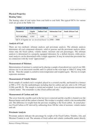 Physical Properties
Heating Value:
The heating value of coal varies from coal field to coal field. The typical GCVs for various
coals are given in the Table 1.4.
Analysis of Coal
There are two methods: ultimate analysis and proximate analysis. The ultimate analysis
determines all coal component elements, solid or gaseous and the proximate analysis deter-
mines only the fixed carbon, volatile matter, moisture and ash percentages. The ultimate
analysis is determined in a properly equipped laboratory by a skilled chemist, while proxi-
mate analysis can be determined with a simple apparatus. It may be noted that proximate has
no connection with the word “approximate”.
Measurement of Moisture
Determination of moisture is carried out by placing a sample of powdered raw coal of size 200-
micron size in an uncovered crucible and it is placed in the oven kept at 108±2°C along with
the lid. Then the sample is cooled to room temperature and weighed again. The loss in weight
represents moisture.
Measurement of Volatile Matter
Fresh sample of crushed coal is weighed, placed in a covered crucible, and heated in a furnace
at 900 ± 15°C. For the methodologies including that for carbon and ash, refer to IS 1350 part
I:1984, part III, IV. The sample is cooled and weighed. Loss of weight represents moisture and
volatile matter. The remainder is coke (fixed carbon and ash).
Measurement of Carbon and Ash
The cover from the crucible used in the last test is removed and the crucible is heated over the
Bunsen burner until all the carbon is burned. The residue is weighed, which is the incombustible
ash. The difference in weight from the previous weighing is the fixed carbon. In actual prac-
tice Fixed Carbon or FC derived by subtracting from 100 the value of moisture, volatile matter
and ash.
Proximate Analysis
Proximate analysis indicates the percentage by weight of the Fixed Carbon, Volatiles, Ash, and
Moisture Content in coal. The amounts of fixed carbon and volatile combustible matter directly
1. Fuels and Combustion
7
Bureau of Energy Efficiency
TABLE 1.4 GCV FOR VARIOUS COALS
Parameter Lignite Indian Coal Indonesian Coal South African Coal
(Dry Basis)
GCV (kCal/kg) 4,500* 4,000 5,500 6,000
*
GCV of lignite on ‘as received basis’ is 2500 – 3000
Ch-01.qxd 2/23/2005 11:18 AM Page 7
 