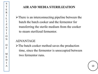 AIR AND MEDIA STERILIZATION
There is an interconnecting pipeline between the
batch the batch cooker and the fermentor for
transferring the sterile medium from the cooker
to steam sterilized fermentor.
ADVANTAGE
The batch cooker method saves the production
time, since the fermentor is unoccupied between
two fermentor runs.
S
T
E
R
I
L
I
Z
A
T
I
O
N
O
F
M
E
D
I
A 10
 