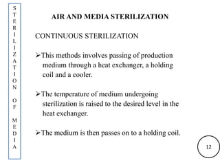 AIR AND MEDIA STERILIZATION
CONTINUOUS STERILIZATION
This methods involves passing of production
medium through a heat exchanger, a holding
coil and a cooler.
The temperature of medium undergoing
sterilization is raised to the desired level in the
heat exchanger.
The medium is then passes on to a holding coil.
S
T
E
R
I
L
I
Z
A
T
I
O
N
O
F
M
E
D
I
A 12
 