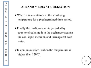 AIR AND MEDIA STERILIZATION
Where it is maintained at the sterilizing
temperature for a predetermined time period.
Finally the medium is rapidly cooled by
counter circulating it in the exchanger against
the cool input medium, and then against cold
water.
In continuous sterilization the temperature is
higher than 1200C.
S
T
E
R
I
L
I
Z
A
T
I
O
N
O
F
M
E
D
I
A 13
 
