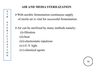 AIR AND MEDIA STERILIZATION
With aerobic fermentation continuous supply
of sterile air is vital for successful fermentation.
Air can be sterilized by many methods namely-
(i)-filtration
(ii)-heat
(iii)-electrostatic repulsion
(iv)-U.V. light
(iv)-chemical agents
A
I
R
S
T
E
R
I
L
I
Z
A
T
I
O
N
16
 