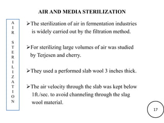 AIR AND MEDIA STERILIZATION
The sterilization of air in fermentation industries
is widely carried out by the filtration method.
For sterilizing large volumes of air was studied
by Terjesen and cherry.
They used a performed slab wool 3 inches thick.
The air velocity through the slab was kept below
1ft./sec. to avoid channeling through the slag
wool material.
A
I
R
S
T
E
R
I
L
I
Z
A
T
I
O
N
17
 