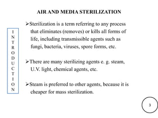 AIR AND MEDIA STERILIZATION
Sterilization is a term referring to any process
that eliminates (removes) or kills all forms of
life, including transmissible agents such as
fungi, bacteria, viruses, spore forms, etc.
There are many sterilizing agents e. g. steam,
U.V. light, chemical agents, etc.
Steam is preferred to other agents, because it is
cheaper for mass sterilization.
I
N
T
R
O
D
U
C
T
I
O
N
3
 