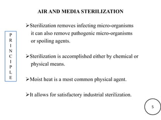 AIR AND MEDIA STERILIZATION
Sterilization removes infecting micro-organisms
it can also remove pathogenic micro-organisms
or spoiling agents.
Sterilization is accomplished either by chemical or
physical means.
Moist heat is a most common physical agent.
It allows for satisfactory industrial sterilization.
P
R
I
N
C
I
P
L
E
5
 