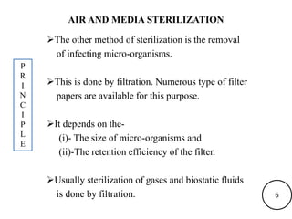 AIR AND MEDIA STERILIZATION
The other method of sterilization is the removal
of infecting micro-organisms.
This is done by filtration. Numerous type of filter
papers are available for this purpose.
It depends on the-
(i)- The size of micro-organisms and
(ii)-The retention efficiency of the filter.
Usually sterilization of gases and biostatic fluids
is done by filtration.
P
R
I
N
C
I
P
L
E
6
 