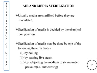 AIR AND MEDIA STERILIZATION
Usually media are sterilized before they are
inoculated.
Sterilization of media is decided by the chemical
composition.
Sterilization of media may be done by one of the
following three methods-
(i)-by boiling
(ii)-by passing live steam
(iii)-by subjecting the medium to steam under
pressure(i.e. autoclaving)
S
T
E
R
I
L
I
Z
A
T
I
O
N
O
F
M
E
D
I
A 7
 