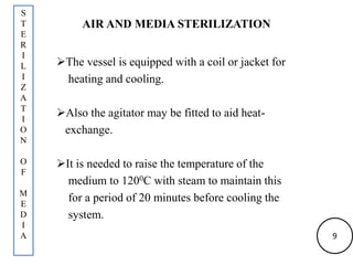 AIR AND MEDIA STERILIZATION
The vessel is equipped with a coil or jacket for
heating and cooling.
Also the agitator may be fitted to aid heat-
exchange.
It is needed to raise the temperature of the
medium to 1200C with steam to maintain this
for a period of 20 minutes before cooling the
system.
S
T
E
R
I
L
I
Z
A
T
I
O
N
O
F
M
E
D
I
A 9
 