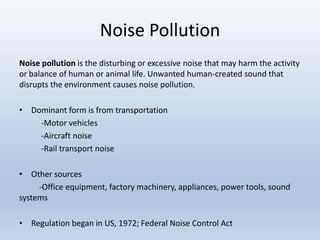 Noise Pollution
Noise pollution is the disturbing or excessive noise that may harm the activity
or balance of human or animal life. Unwanted human-created sound that
disrupts the environment causes noise pollution.
• Dominant form is from transportation
-Motor vehicles
-Aircraft noise
-Rail transport noise
• Other sources
-Office equipment, factory machinery, appliances, power tools, sound
systems
• Regulation began in US, 1972; Federal Noise Control Act
 