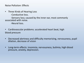 Noise Pollution: Effects
• Three Kinds of Hearing Loss
-Conductive loss.
-Sensory loss; caused by the inner ear, most commonly
associated with noise.
-Neural loss.
• Cardiovascular problems: accelerated heart beat, high
blood pressure
• Decreased alertness and difficulty memorizing, nervousness, pupil
dilation, decrease of vision
• Long-term effects: insomnia, nervousness, bulimia, high-blood
pressure, anxiety, depression.
 