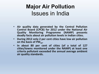 Major Air Pollution
Issues in India
• Air quality data generated by the Central Pollution
Control Board (CPCB) for 2012 under the National Air
Quality Monitoring Programme (NAMP) presents
deadly facts about air pollution levels in Indian cities.
• During 2012 only 2 per cent cities have low air pollution
on the basis of PM10.
• In about 80 per cent of cities (of a total of 127
cities/towns monitored under the NAMP) at least one
criteria pollutant exceeded the annual average ambient
air quality standards.
 