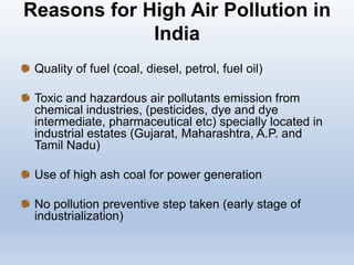 Reasons for High Air Pollution in
India
Quality of fuel (coal, diesel, petrol, fuel oil)
Toxic and hazardous air pollutants emission from
chemical industries, (pesticides, dye and dye
intermediate, pharmaceutical etc) specially located in
industrial estates (Gujarat, Maharashtra, A.P. and
Tamil Nadu)
Use of high ash coal for power generation
No pollution preventive step taken (early stage of
industrialization)
 
