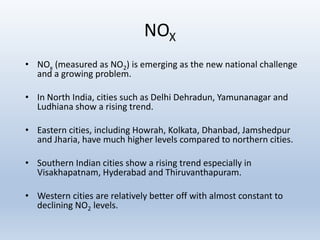 NOX
• NOx (measured as NO2) is emerging as the new national challenge
and a growing problem.
• In North India, cities such as Delhi Dehradun, Yamunanagar and
Ludhiana show a rising trend.
• Eastern cities, including Howrah, Kolkata, Dhanbad, Jamshedpur
and Jharia, have much higher levels compared to northern cities.
• Southern Indian cities show a rising trend especially in
Visakhapatnam, Hyderabad and Thiruvanthapuram.
• Western cities are relatively better off with almost constant to
declining NO2 levels.
 