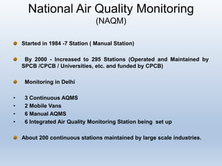 National Air Quality Monitoring
(NAQM)
Started in 1984 -7 Station ( Manual Station)
By 2000 - Increased to 295 Stations (Operated and Maintained by
SPCB /CPCB / Universities, etc. and funded by CPCB)
Monitoring in Delhi
• 3 Continuous AQMS
• 2 Mobile Vans
• 6 Manual AQMS
• 6 Integrated Air Quality Monitoring Station being set up
About 200 continuous stations maintained by large scale industries.
 