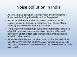 Noise pollution in India
• As far as noise pollution is concerned, the monitoring is
done mainly during festivals such as Deepawali.
• As per available data, the laid down noise norms for
respective zones (Industrial, Commercial, Residential or
Silence) are exceeded at many locations.
• The practice of exploding sound emitting firecrackers, use
of public address systems, construction activities and
operation of generator sets increase the ambient noise
levels in urban areas.
• As Motor Vehicles are the chief source of noise pollution,
the Motor Vehicle Act of 1998, gave numerous powers to
the state Administration to monitor the noise levels at their
own level.
 