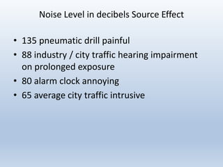 Noise Level in decibels Source Effect
• 135 pneumatic drill painful
• 88 industry / city traffic hearing impairment
on prolonged exposure
• 80 alarm clock annoying
• 65 average city traffic intrusive
 