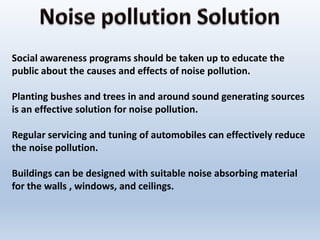 Social awareness programs should be taken up to educate the
public about the causes and effects of noise pollution.
Planting bushes and trees in and around sound generating sources
is an effective solution for noise pollution.
Regular servicing and tuning of automobiles can effectively reduce
the noise pollution.
Buildings can be designed with suitable noise absorbing material
for the walls , windows, and ceilings.
 