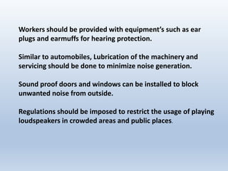 Workers should be provided with equipment’s such as ear
plugs and earmuffs for hearing protection.
Similar to automobiles, Lubrication of the machinery and
servicing should be done to minimize noise generation.
Sound proof doors and windows can be installed to block
unwanted noise from outside.
Regulations should be imposed to restrict the usage of playing
loudspeakers in crowded areas and public places.
 